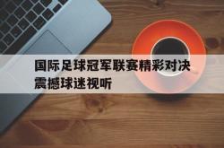 国际足球冠军联赛精彩对决震撼球迷视听