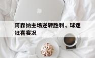 阿森纳主场逆转胜利，球迷狂喜赛况