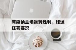 阿森纳主场逆转胜利，球迷狂喜赛况