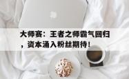 大师赛：王者之师霸气回归，资本涌入粉丝期待！