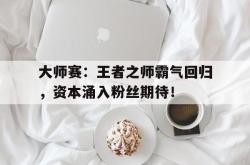 大师赛：王者之师霸气回归，资本涌入粉丝期待！