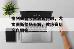 格列兹曼今日表现抢眼，尤文图斯整场无解，教练赛后亲自拥抱