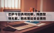 巴萨今日表现抢眼，梅西整场无解，教练赛后亲自拥抱