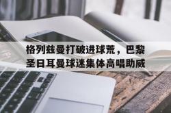 格列兹曼打破进球荒，巴黎圣日耳曼球迷集体高唱助威