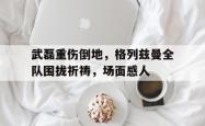 武磊重伤倒地，格列兹曼全队围拢祈祷，场面感人