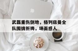 武磊重伤倒地，格列兹曼全队围拢祈祷，场面感人