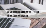 海港成功零封哈兰德，门将赛后获得全场最佳海港成功零封哈兰德,门将赛后获得全场最佳进球
