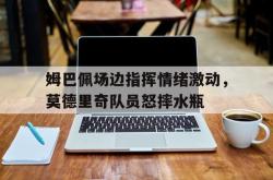 姆巴佩场边指挥情绪激动，莫德里奇队员怒摔水瓶姆巴佩碰瓷莫德里奇视频
