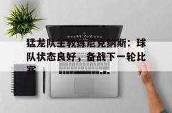 猛龙队主教练尼克纳斯：球队状态良好，备战下一轮比赛的简单介绍