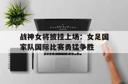 关于战神女将披挂上场：女足国家队国际比赛勇猛争胜的信息