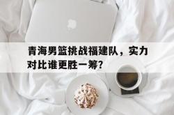 包含青海男篮挑战福建队，实力对比谁更胜一筹？的词条