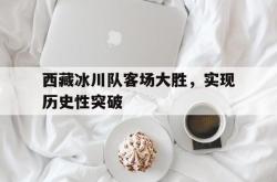 西藏冰川队客场大胜，实现历史性突破的简单介绍