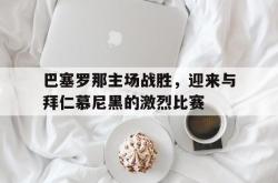 巴塞罗那主场战胜，迎来与拜仁慕尼黑的激烈比赛