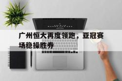 广州恒大再度领跑，亚冠赛场稳操胜券的简单介绍