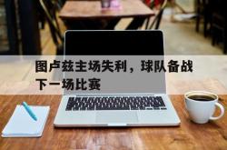 关于图卢兹主场失利，球队备战下一场比赛的信息