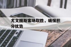 尤文图斯客场取胜，确保积分优势的简单介绍