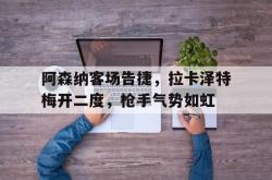 关于阿森纳客场告捷，拉卡泽特梅开二度，枪手气势如虹的信息