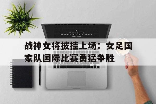 关于战神女将披挂上场：女足国家队国际比赛勇猛争胜的信息
