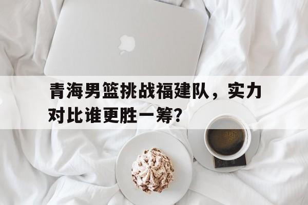 包含青海男篮挑战福建队，实力对比谁更胜一筹？的词条