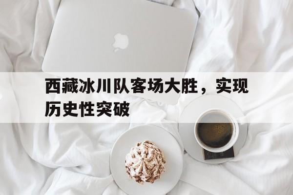 西藏冰川队客场大胜，实现历史性突破的简单介绍