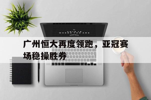 广州恒大再度领跑，亚冠赛场稳操胜券的简单介绍
