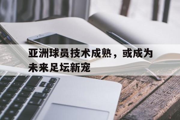 亚洲球员技术成熟，或成为未来足坛新宠的简单介绍