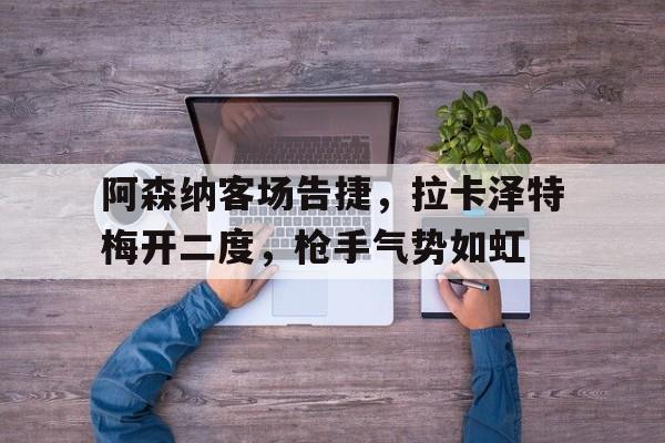 关于阿森纳客场告捷，拉卡泽特梅开二度，枪手气势如虹的信息