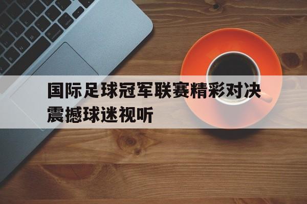 国际足球冠军联赛精彩对决震撼球迷视听