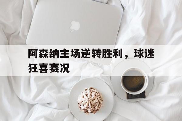 阿森纳主场逆转胜利，球迷狂喜赛况