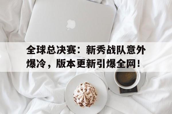 全球总决赛：新秀战队意外爆冷，版本更新引爆全网！