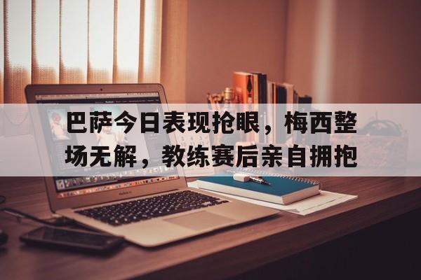巴萨今日表现抢眼，梅西整场无解，教练赛后亲自拥抱