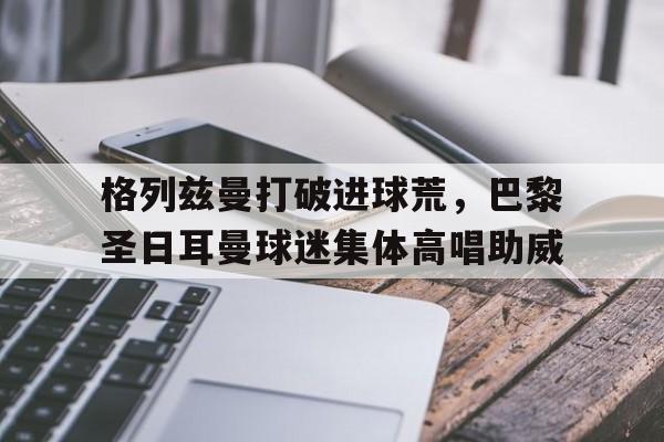 格列兹曼打破进球荒，巴黎圣日耳曼球迷集体高唱助威