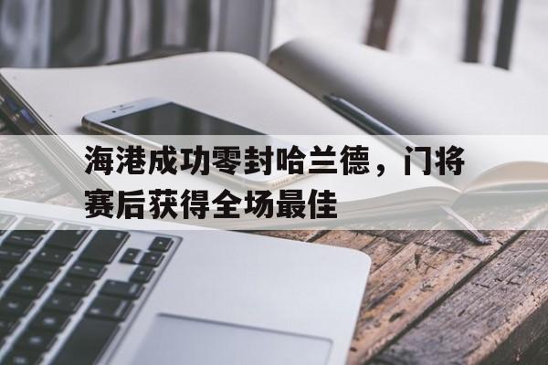 海港成功零封哈兰德，门将赛后获得全场最佳海港成功零封哈兰德,门将赛后获得全场最佳进球
